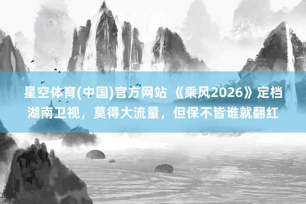 星空体育(中国)官方网站 《乘风2026》定档湖南卫视，莫得大流量，但保不皆谁就翻红