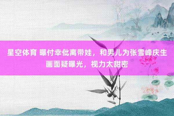 星空体育 曝付幸仳离带娃，和男儿为张雪峰庆生画面疑曝光，视力太甜密