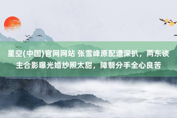 星空(中国)官网网站 张雪峰原配遭深扒，两东谈主合影曝光婚纱照太甜，障翳分手全心良苦