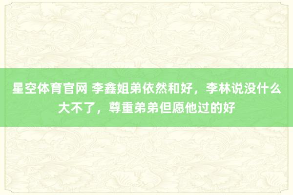 星空体育官网 李鑫姐弟依然和好，李林说没什么大不了，尊重弟弟但愿他过的好