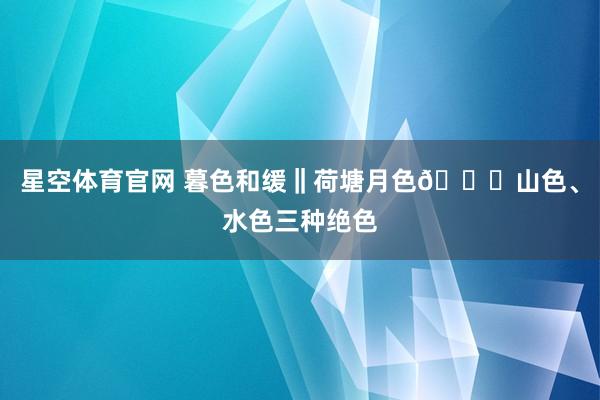 星空体育官网 暮色和缓‖荷塘月色🌙山色、水色三种绝色