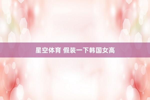 星空体育 假装一下韩国女高