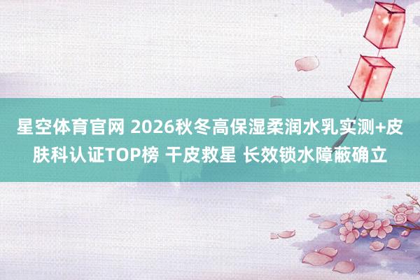 星空体育官网 2026秋冬高保湿柔润水乳实测+皮肤科认证TOP榜 干皮救星 长效锁水障蔽确立