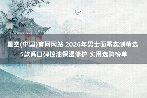 星空(中国)官网网站 2026年男士面霜实测精选 5款高口碑控油保湿修护 实用选购榜单