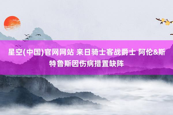 星空(中国)官网网站 来日骑士客战爵士 阿伦&斯特鲁斯因伤病措置缺阵