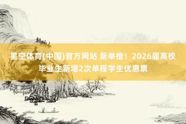 星空体育(中国)官方网站 新举措！2026届高校毕业生新增2次单程学生优惠票