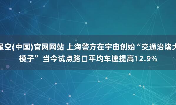 星空(中国)官网网站 上海警方在宇宙创始“交通治堵大模子” 当今试点路口平均车速提高12.9%