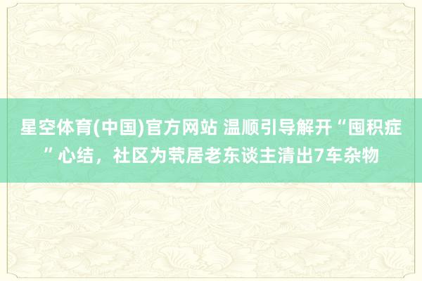 星空体育(中国)官方网站 温顺引导解开“囤积症”心结，社区为茕居老东谈主清出7车杂物