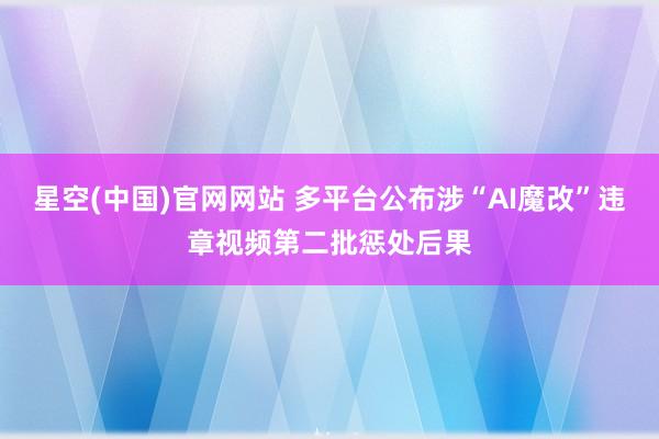 星空(中国)官网网站 多平台公布涉“AI魔改”违章视频第二批惩处后果