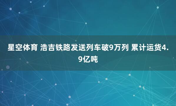 星空体育 浩吉铁路发送列车破9万列 累计运货4.9亿吨
