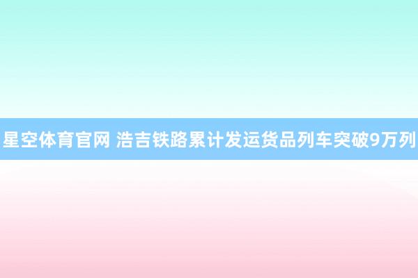 星空体育官网 浩吉铁路累计发运货品列车突破9万列