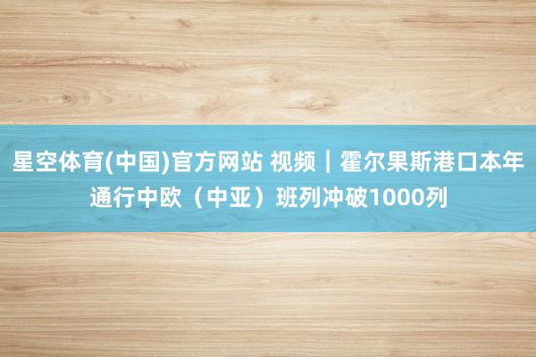 星空体育(中国)官方网站 视频｜霍尔果斯港口本年通行中欧（中亚）班列冲破1000列