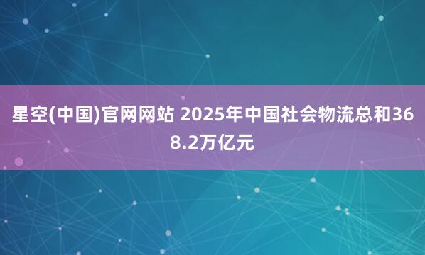 星空(中国)官网网站 2025年中国社会物流总和368.2万亿元