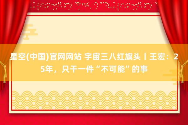 星空(中国)官网网站 宇宙三八红旗头丨王宏：25年，只干一件“不可能”的事