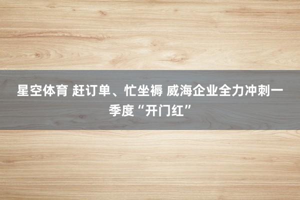 星空体育 赶订单、忙坐褥 威海企业全力冲刺一季度“开门红”