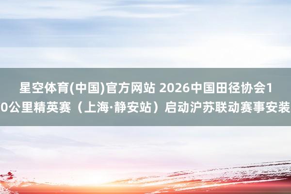 星空体育(中国)官方网站 2026中国田径协会10公里精英赛（上海·静安站）启动沪苏联动赛事安装