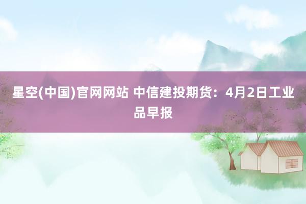 星空(中国)官网网站 中信建投期货：4月2日工业品早报