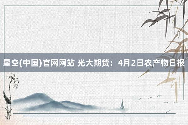 星空(中国)官网网站 光大期货：4月2日农产物日报