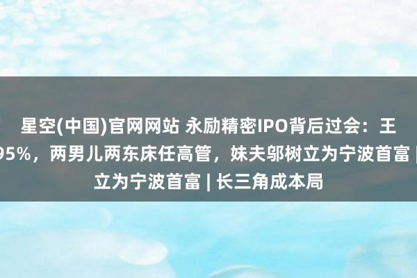 星空(中国)官网网站 永励精密IPO背后过会：王兴海家眷控盘95%，两男儿两东床任高管，妹夫邬树立为宁波首富 | 长三角成本局