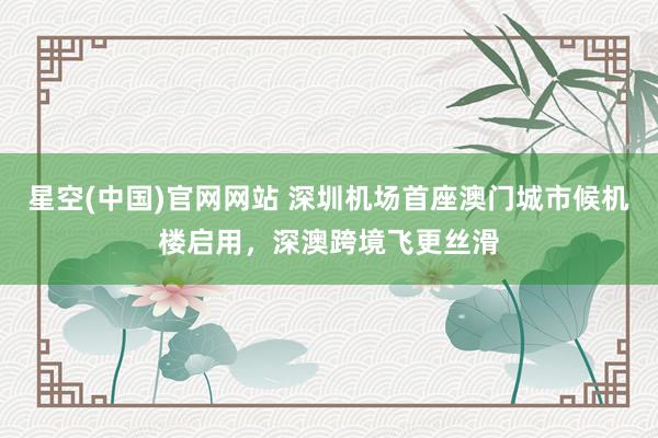 星空(中国)官网网站 深圳机场首座澳门城市候机楼启用，深澳跨境飞更丝滑