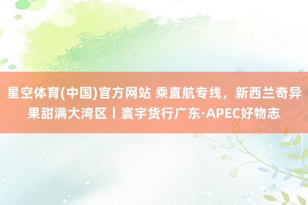 星空体育(中国)官方网站 乘直航专线，新西兰奇异果甜满大湾区丨寰宇货行广东·APEC好物志