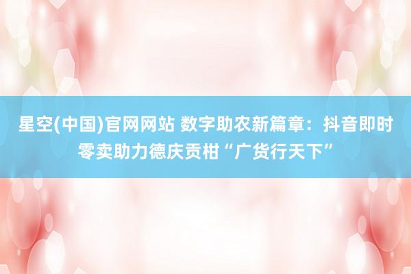 星空(中国)官网网站 数字助农新篇章：抖音即时零卖助力德庆贡柑“广货行天下”