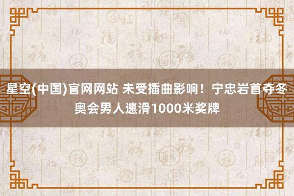 星空(中国)官网网站 未受插曲影响！宁忠岩首夺冬奥会男人速滑1000米奖牌