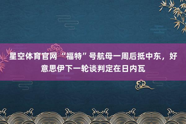 星空体育官网 “福特”号航母一周后抵中东，好意思伊下一轮谈判定在日内瓦
