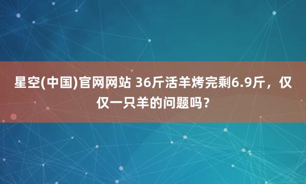 星空(中国)官网网站 36斤活羊烤完剩6.9斤，仅仅一只羊的问题吗？
