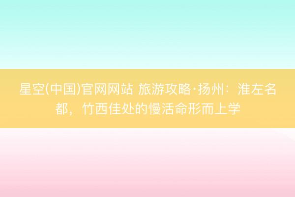 星空(中国)官网网站 旅游攻略·扬州：淮左名都，竹西佳处的慢活命形而上学