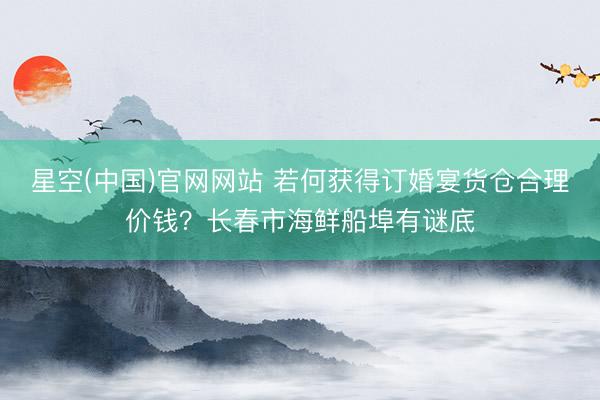星空(中国)官网网站 若何获得订婚宴货仓合理价钱？长春市海鲜船埠有谜底