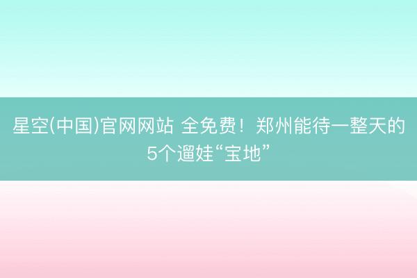 星空(中国)官网网站 全免费！郑州能待一整天的5个遛娃“宝地”