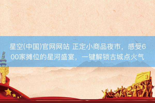 星空(中国)官网网站 正定小商品夜市，感受600家摊位的星河盛宴，一键解锁古城点火气