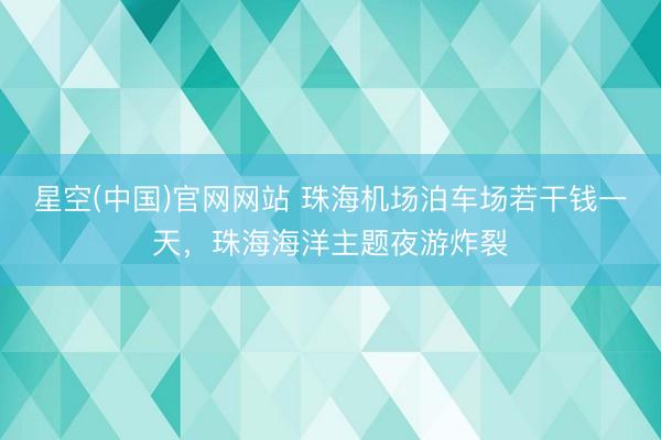 星空(中国)官网网站 珠海机场泊车场若干钱一天，珠海海洋主题夜游炸裂