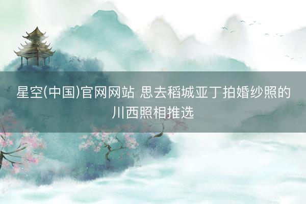 星空(中国)官网网站 思去稻城亚丁拍婚纱照的川西照相推选