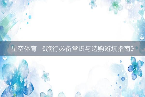 星空体育 《旅行必备常识与选购避坑指南》