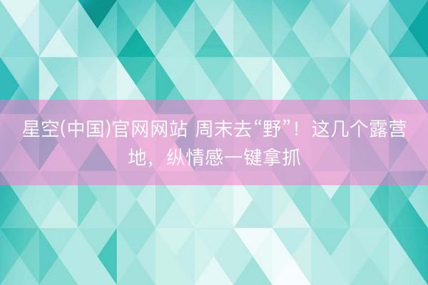 星空(中国)官网网站 周末去“野”！这几个露营地，纵情感一键拿抓