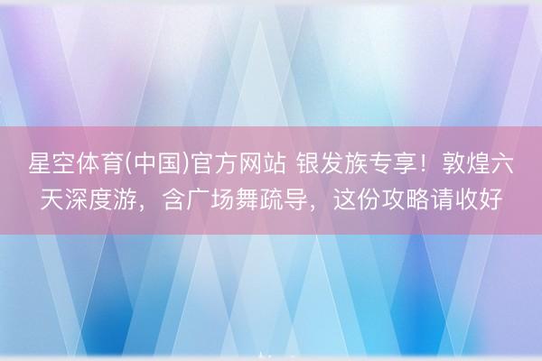 星空体育(中国)官方网站 银发族专享！敦煌六天深度游，含广场舞疏导，这份攻略请收好