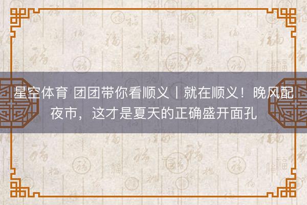 星空体育 团团带你看顺义丨就在顺义！晚风配夜市，这才是夏天的正确盛开面孔