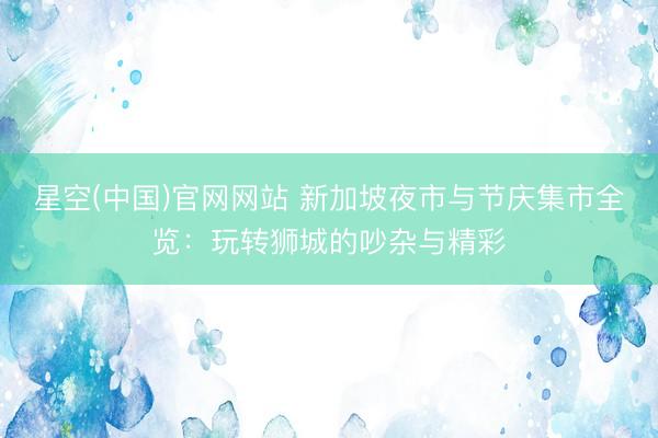 星空(中国)官网网站 新加坡夜市与节庆集市全览：玩转狮城的吵杂与精彩