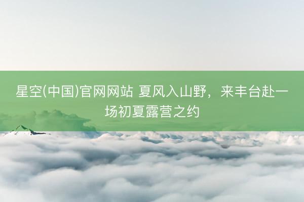 星空(中国)官网网站 夏风入山野，来丰台赴一场初夏露营之约