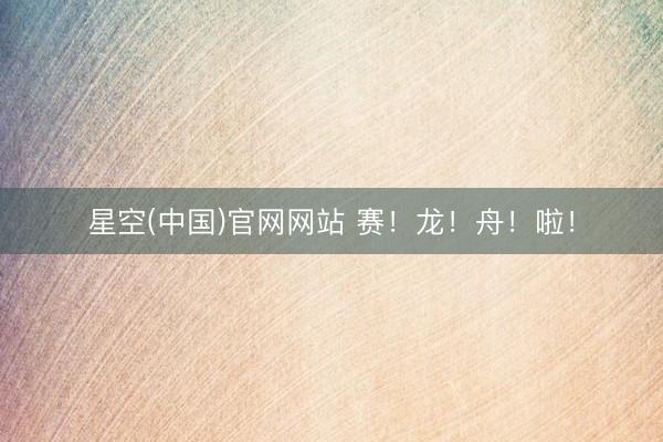 星空(中国)官网网站 赛!龙!舟!啦!
