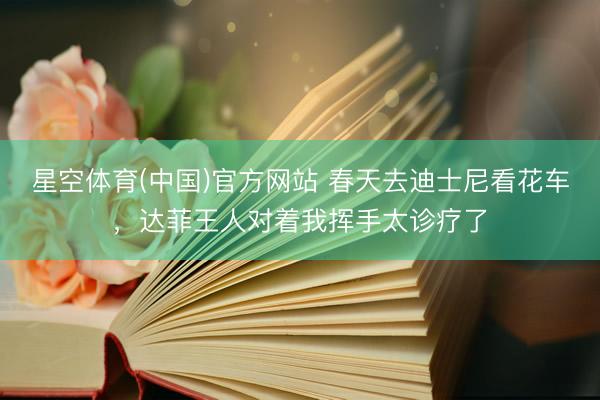 星空体育(中国)官方网站 春天去迪士尼看花车，达菲王人对着我挥手太诊疗了