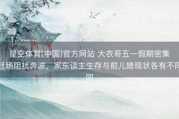 星空体育(中国)官方网站 大衣哥五一假期密集赶场阻扰奔波，家东谈主生存与前儿媳现状各有不同