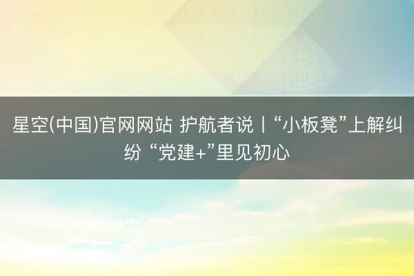 星空(中国)官网网站 护航者说丨“小板凳”上解纠纷 “党建+”里见初心