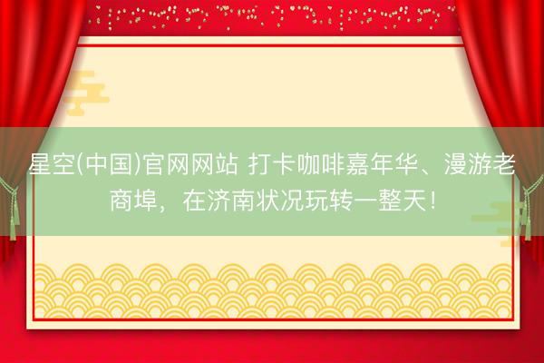 星空(中国)官网网站 打卡咖啡嘉年华、漫游老商埠，在济南状况玩转一整天！