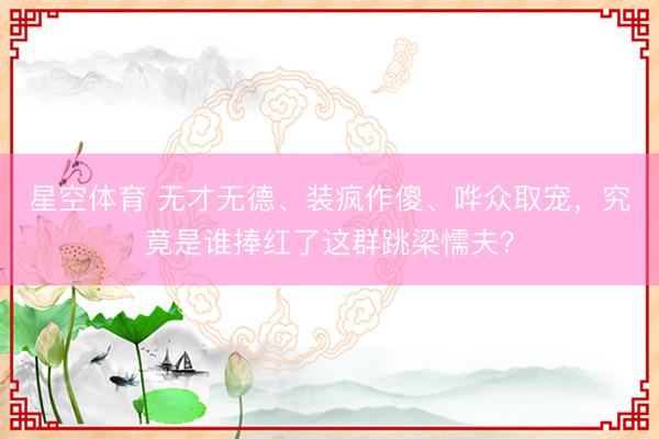 星空体育 无才无德、装疯作傻、哗众取宠，究竟是谁捧红了这群跳梁懦夫？