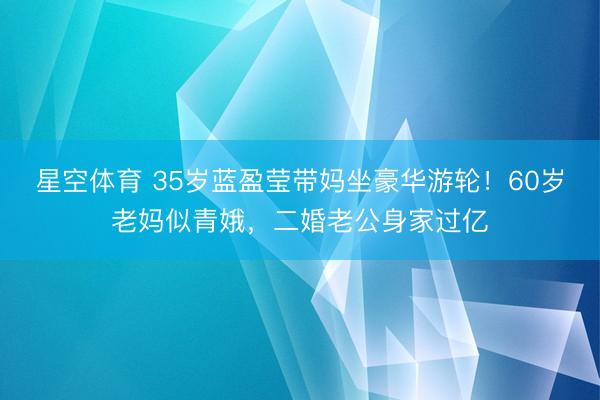星空体育 35岁蓝盈莹带妈坐豪华游轮！60岁老妈似青娥，二婚老公身家过亿