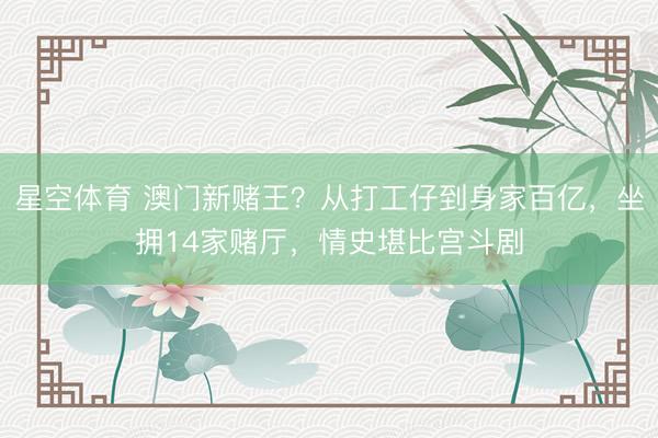 星空体育 澳门新赌王？从打工仔到身家百亿，坐拥14家赌厅，情史堪比宫斗剧