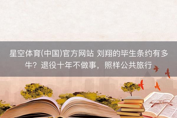 星空体育(中国)官方网站 刘翔的毕生条约有多牛？退役十年不做事，照样公共旅行